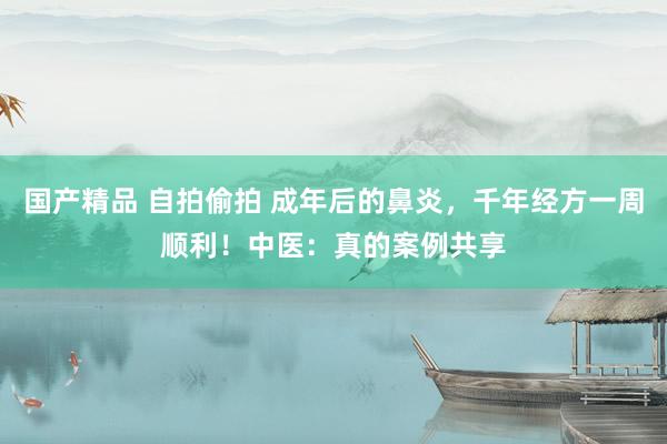 国产精品 自拍偷拍 成年后的鼻炎，千年经方一周顺利！中医：真的案例共享