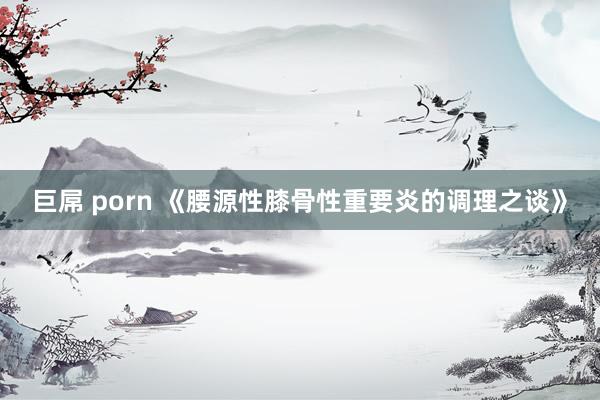 巨屌 porn 《腰源性膝骨性重要炎的调理之谈》