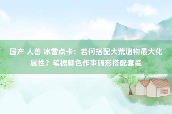 国产 人兽 冰雪点卡：若何搭配大荒遗物最大化属性？笔据脚色作事畸形搭配套装