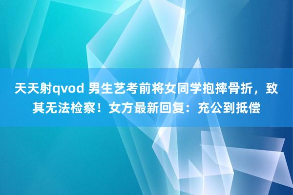 天天射qvod 男生艺考前将女同学抱摔骨折，致其无法检察！女方最新回复：充公到抵偿