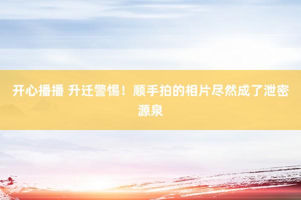 开心播播 升迁警惕！顺手拍的相片尽然成了泄密源泉