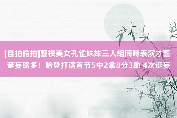 [自拍偷拍]藝校美女孔雀妹妹三人組同時表演才藝 诞妄略多！哈登打满首节5中2拿8分3助 4次诞妄