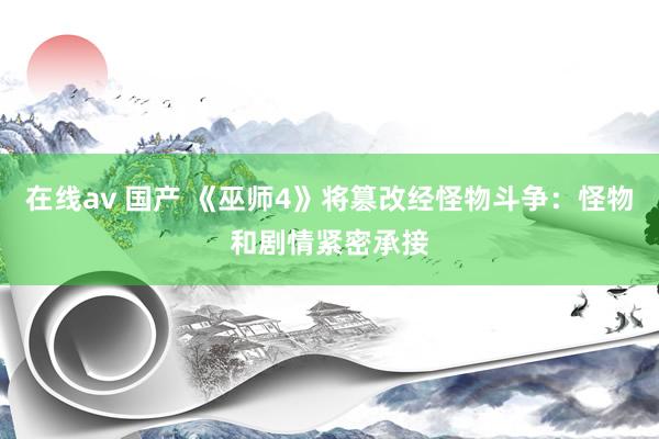 在线av 国产 《巫师4》将篡改经怪物斗争：怪物和剧情紧密承接