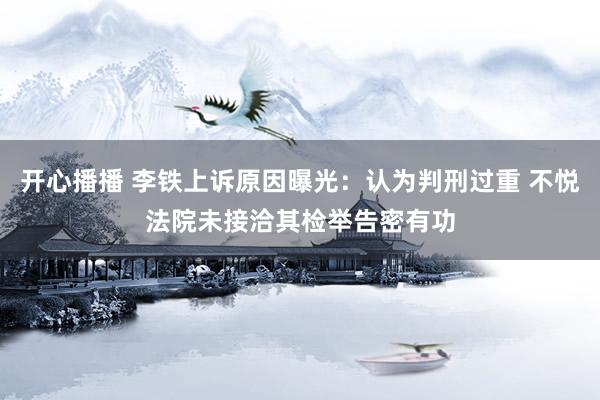 开心播播 李铁上诉原因曝光：认为判刑过重 不悦法院未接洽其检举告密有功