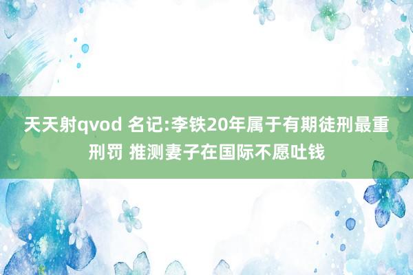 天天射qvod 名记:李铁20年属于有期徒刑最重刑罚 推测妻子在国际不愿吐钱
