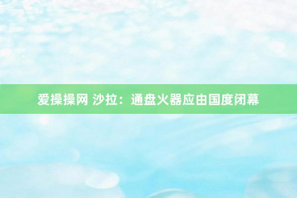 爱操操网 沙拉：通盘火器应由国度闭幕