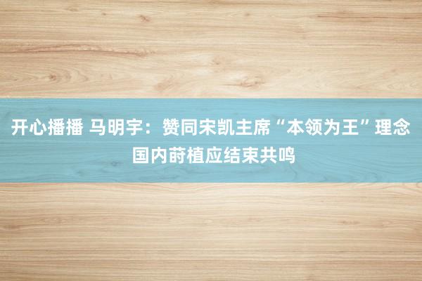 开心播播 马明宇：赞同宋凯主席“本领为王”理念 国内莳植应结束共鸣
