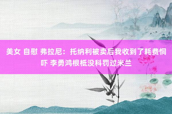 美女 自慰 弗拉尼：托纳利被卖后我收到了耗费恫吓 李勇鸿根柢没科罚过米兰