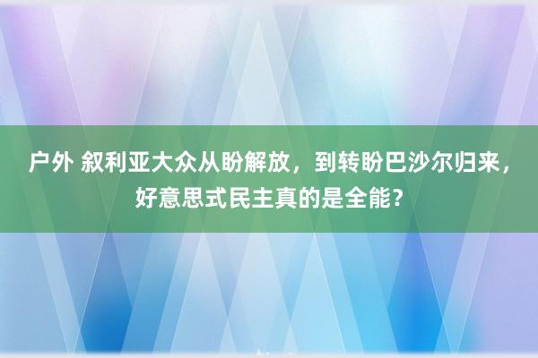 户外 叙利亚大众从盼解放，到转盼巴沙尔归来，好意思式民主真的是全能？