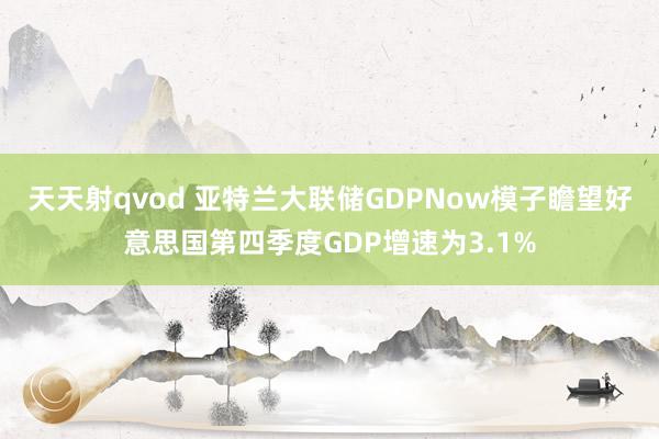 天天射qvod 亚特兰大联储GDPNow模子瞻望好意思国第四季度GDP增速为3.1%