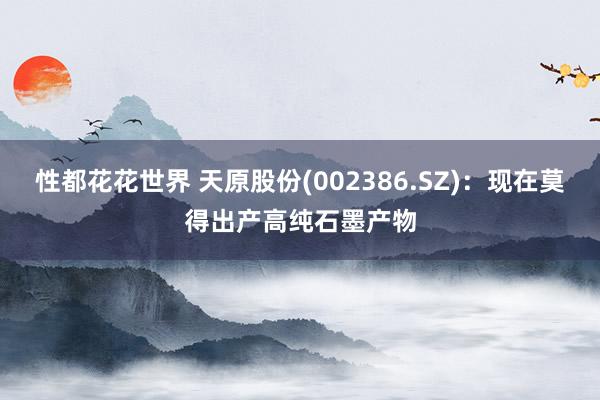 性都花花世界 天原股份(002386.SZ)：现在莫得出产高纯石墨产物