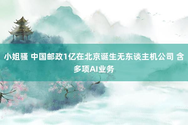 小姐骚 中国邮政1亿在北京诞生无东谈主机公司 含多项AI业务