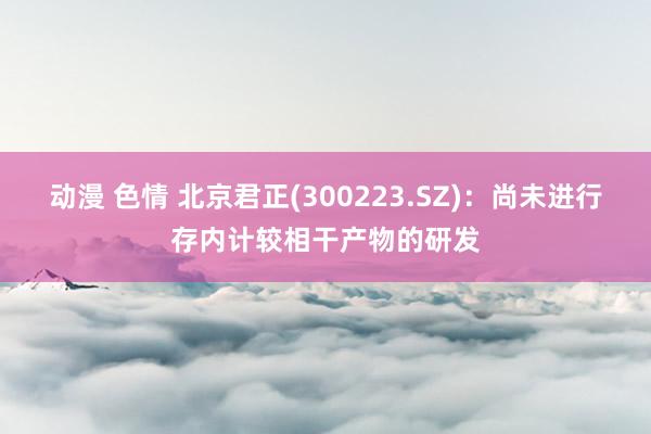 动漫 色情 北京君正(300223.SZ)：尚未进行存内计较相干产物的研发