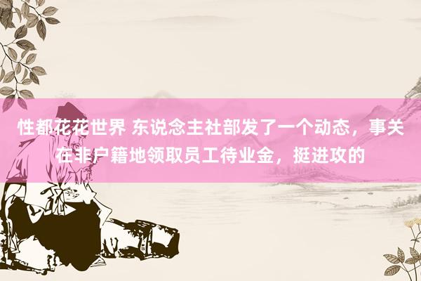 性都花花世界 东说念主社部发了一个动态，事关在非户籍地领取员工待业金，挺进攻的