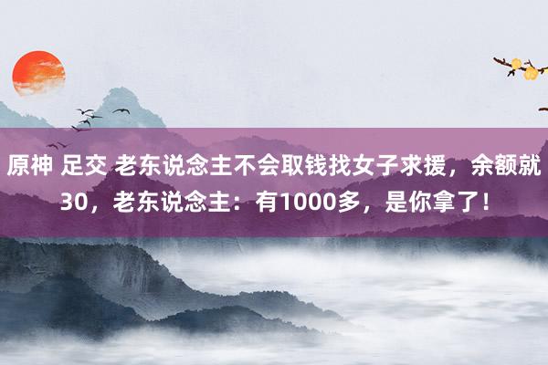 原神 足交 老东说念主不会取钱找女子求援，余额就30，老东说念主：有1000多，是你拿了！