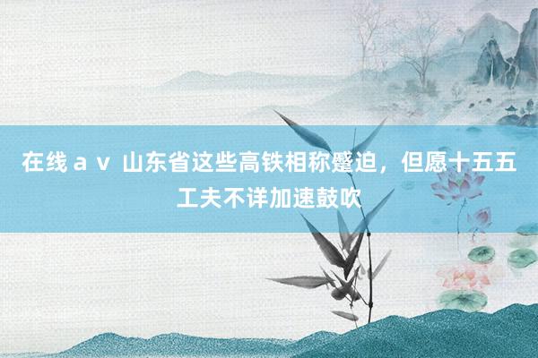 在线ａｖ 山东省这些高铁相称蹙迫，但愿十五五工夫不详加速鼓吹