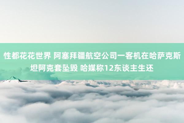 性都花花世界 阿塞拜疆航空公司一客机在哈萨克斯坦阿克套坠毁 哈媒称12东谈主生还