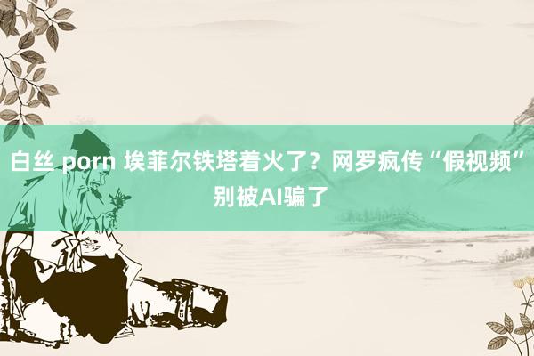 白丝 porn 埃菲尔铁塔着火了？网罗疯传“假视频” 别被AI骗了