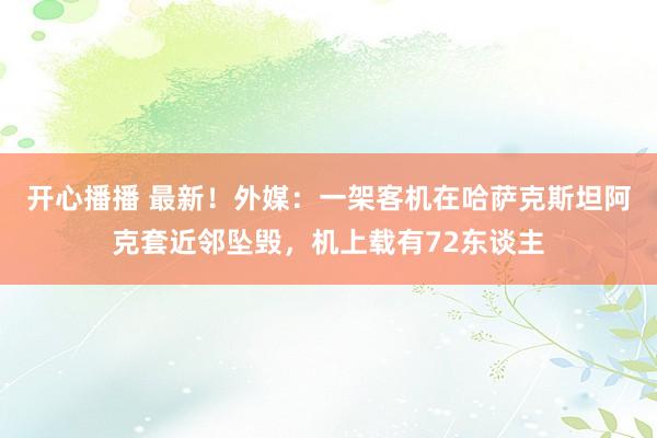 开心播播 最新！外媒：一架客机在哈萨克斯坦阿克套近邻坠毁，机上载有72东谈主