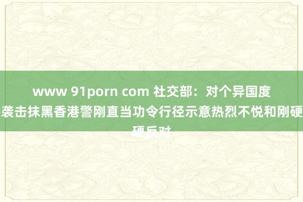 www 91porn com 社交部：对个异国度公然袭击抹黑香港警刚直当功令行径示意热烈不悦和刚硬反对