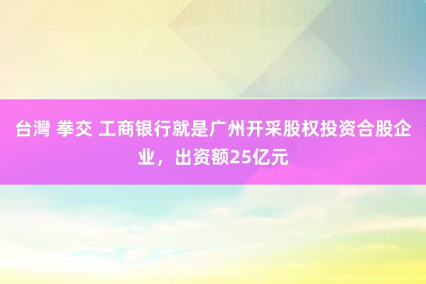台灣 拳交 工商银行就是广州开采股权投资合股企业，出资额25亿元