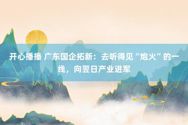 开心播播 广东国企拓新：去听得见“炮火”的一线，向翌日产业进军