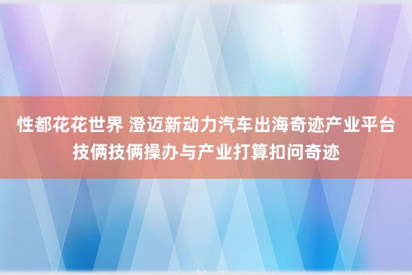 性都花花世界 澄迈新动力汽车出海奇迹产业平台技俩技俩操办与产业打算扣问奇迹