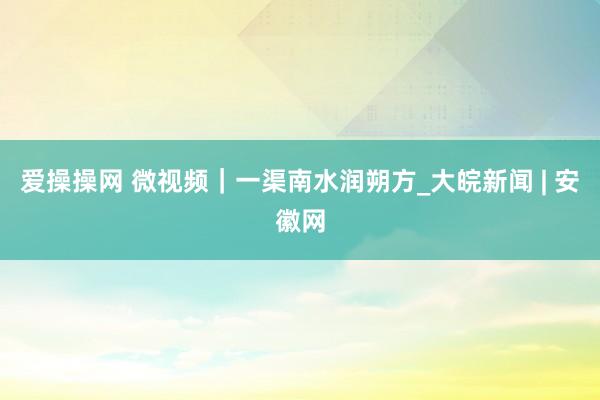 爱操操网 微视频｜一渠南水润朔方_大皖新闻 | 安徽网