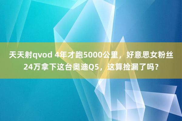 天天射qvod 4年才跑5000公里，好意思女粉丝24万拿下这台奥迪Q5，这算捡漏了吗？