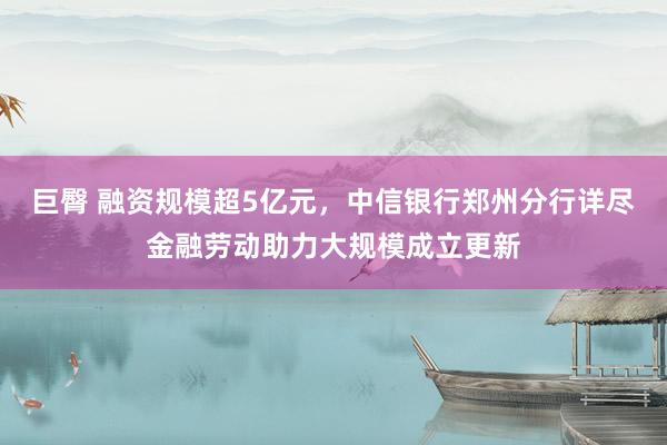 巨臀 融资规模超5亿元，中信银行郑州分行详尽金融劳动助力大规模成立更新