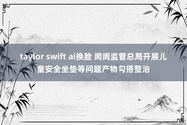 taylor swift ai换脸 阛阓监管总局开展儿童安全坐垫等问题产物勾搭整治