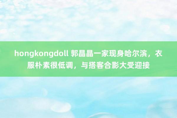 hongkongdoll 郭晶晶一家现身哈尔滨，衣服朴素很低调，与搭客合影大受迎接
