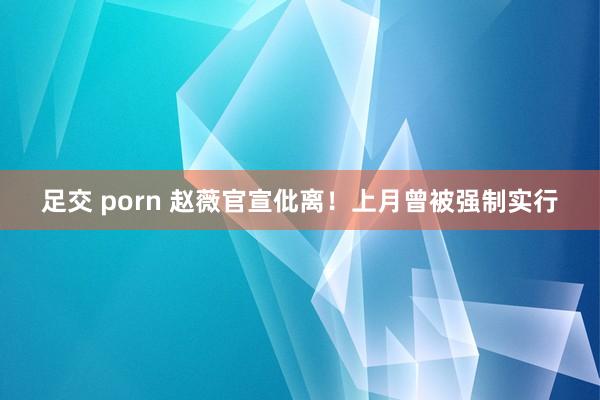 足交 porn 赵薇官宣仳离！上月曾被强制实行