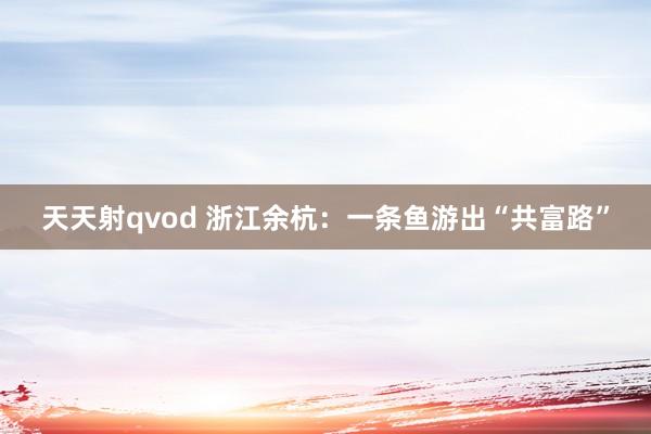 天天射qvod 浙江余杭：一条鱼游出“共富路”