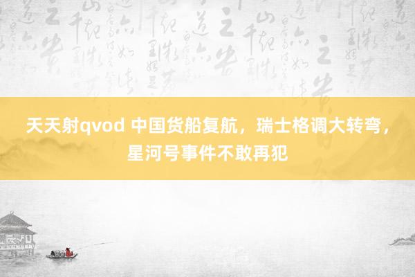 天天射qvod 中国货船复航，瑞士格调大转弯，星河号事件不敢再犯