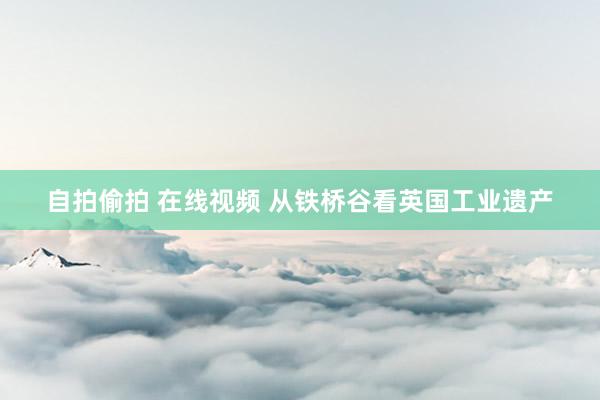 自拍偷拍 在线视频 从铁桥谷看英国工业遗产