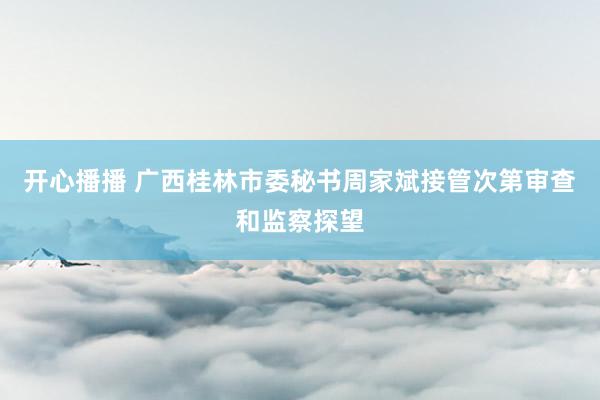 开心播播 广西桂林市委秘书周家斌接管次第审查和监察探望