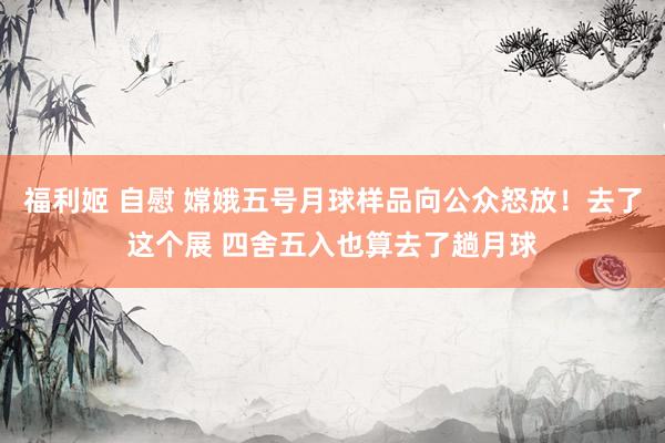 福利姬 自慰 嫦娥五号月球样品向公众怒放！去了这个展 四舍五入也算去了趟月球