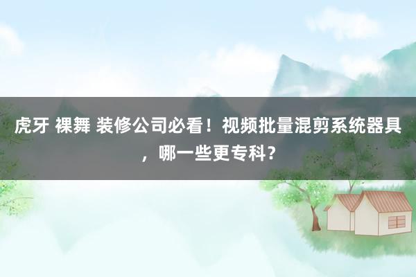 虎牙 裸舞 装修公司必看！视频批量混剪系统器具，哪一些更专科？