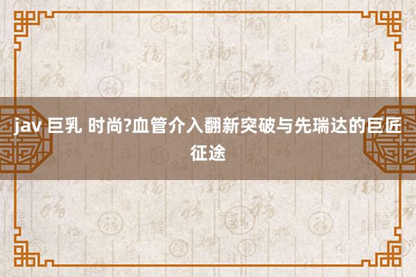 jav 巨乳 时尚?血管介入翻新突破与先瑞达的巨匠征途