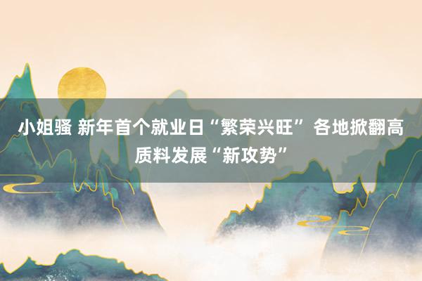 小姐骚 新年首个就业日“繁荣兴旺” 各地掀翻高质料发展“新攻势”