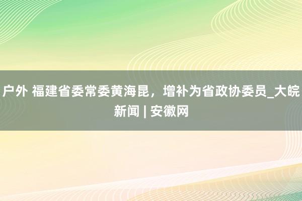 户外 福建省委常委黄海昆，增补为省政协委员_大皖新闻 | 安徽网