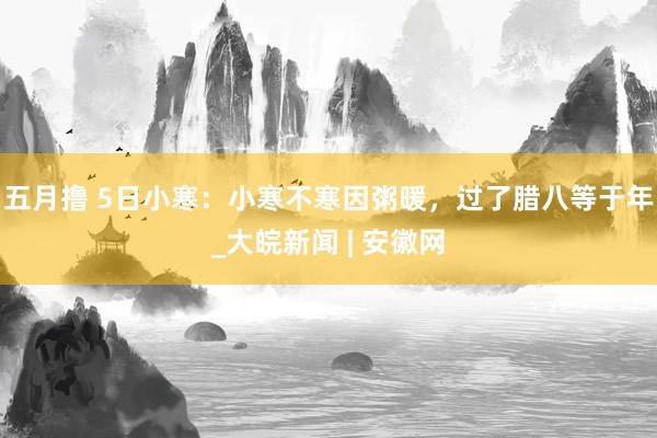五月撸 5日小寒：小寒不寒因粥暖，过了腊八等于年_大皖新闻 | 安徽网