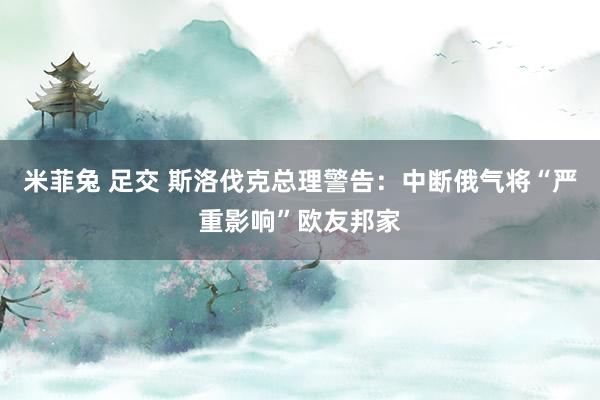 米菲兔 足交 斯洛伐克总理警告：中断俄气将“严重影响”欧友邦家