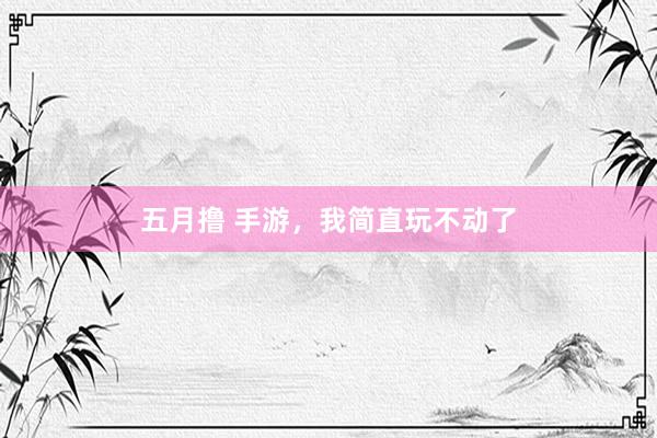 五月撸 手游，我简直玩不动了