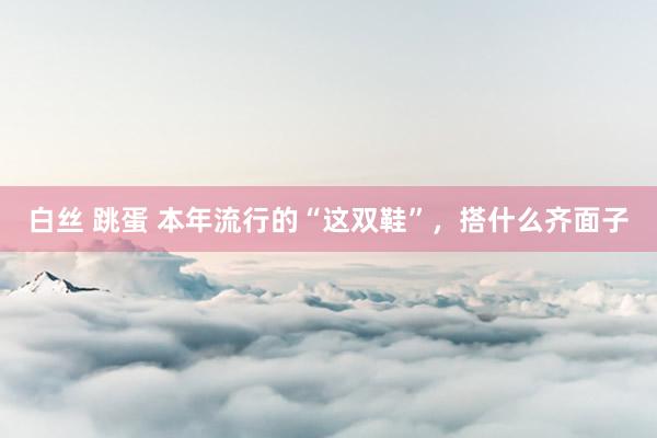 白丝 跳蛋 本年流行的“这双鞋”，搭什么齐面子