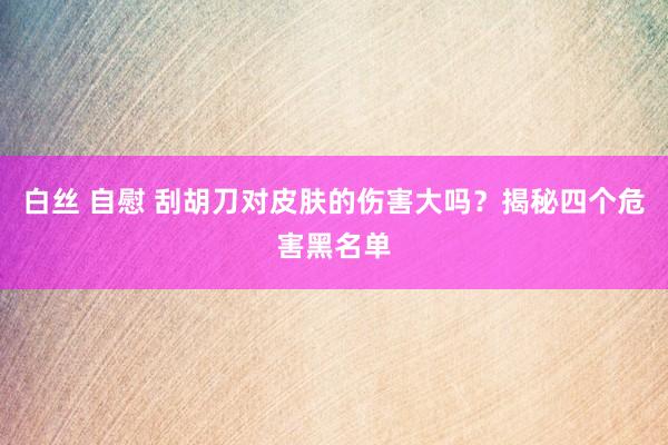 白丝 自慰 刮胡刀对皮肤的伤害大吗？揭秘四个危害黑名单
