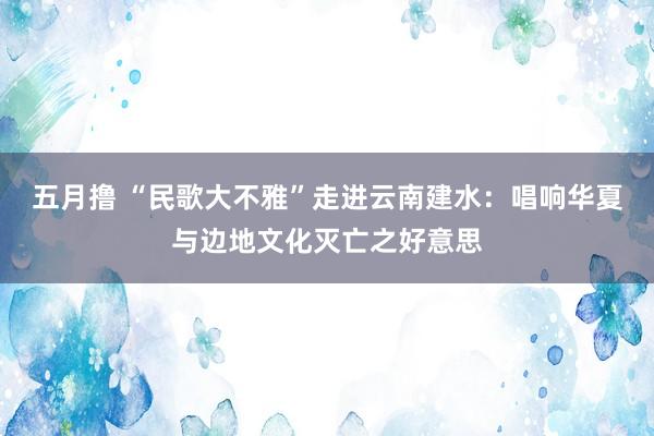 五月撸 “民歌大不雅”走进云南建水：唱响华夏与边地文化灭亡之好意思