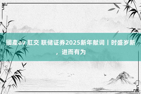 國產av 肛交 联储证券2025新年献词丨时盛岁新，进而有为