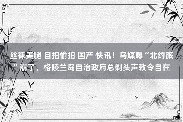 丝袜美腿 自拍偷拍 国产 快讯！乌媒曝“北约旅”崩了，格陵兰岛自治政府总剃头声敕令自在
